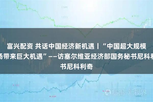 富兴配资 共话中国经济新机遇丨“中国超大规模市场带来巨大机遇”——访塞尔维亚经济部国务秘书尼科利奇