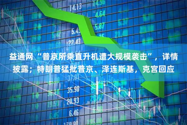 益通网 “普京所乘直升机遭大规模袭击”，详情披露；特朗普猛批普京、泽连斯基，克宫回应