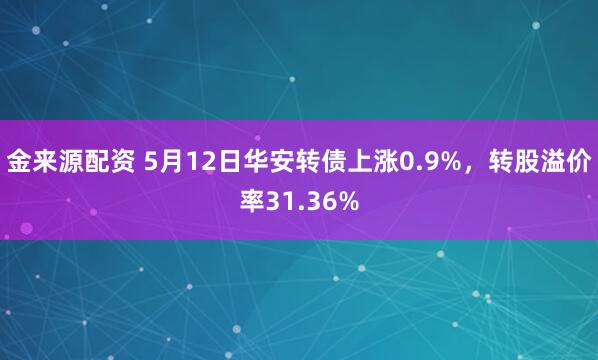金来源配资 5月12日华安转债上涨0.9%，转股溢价率31.36%