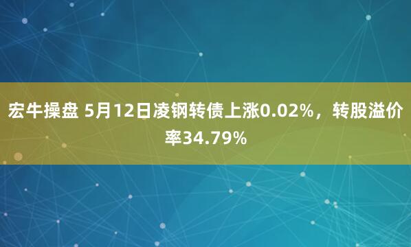 宏牛操盘 5月12日凌钢转债上涨0.02%，转股溢价率34.79%