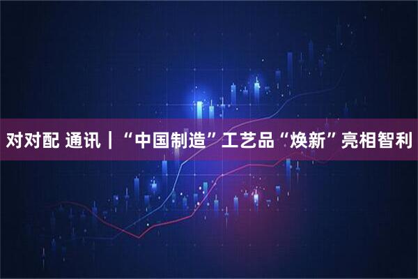 对对配 通讯｜“中国制造”工艺品“焕新”亮相智利