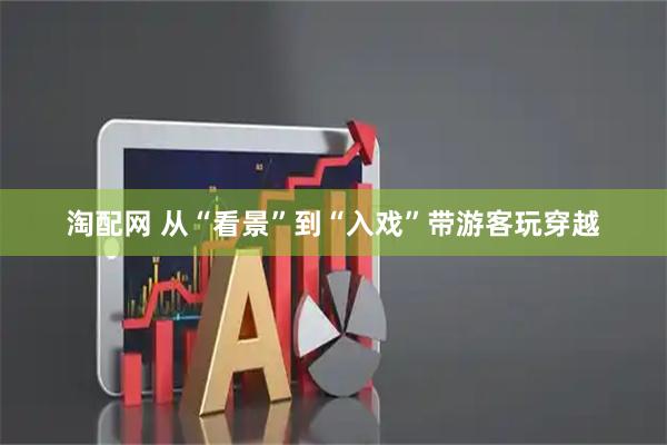 淘配网 从“看景”到“入戏”带游客玩穿越