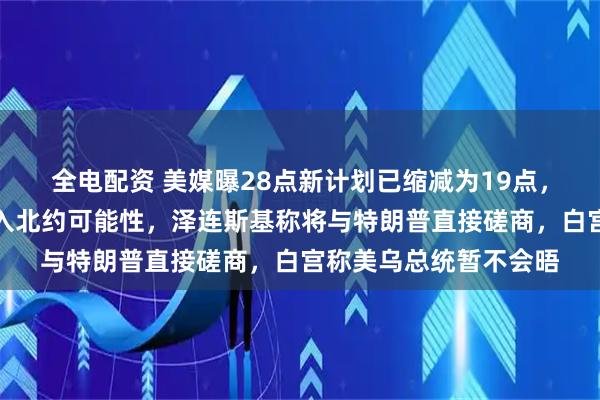 全电配资 美媒曝28点新计划已缩减为19点，美乌未排除乌克兰加入北约可能性，泽连斯基称将与特朗普直接磋商，白宫称美乌总统暂不会晤