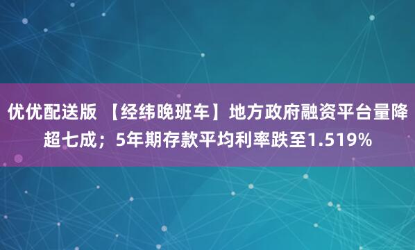 优优配送版 【经纬晚班车】地方政府融资平台量降超七成；5年期存款平均利率跌至1.519%