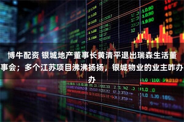 博牛配资 银城地产董事长黄清平退出瑞森生活董事会；多个江苏项目沸沸扬扬，银城物业的业主咋办