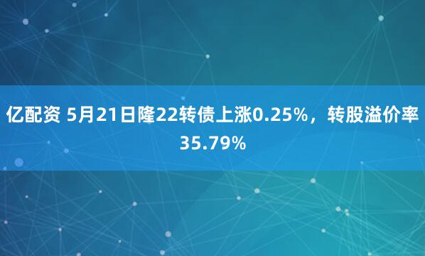 亿配资 5月21日隆22转债上涨0.25%，转股溢价率35.79%
