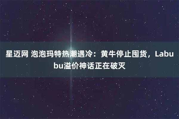 星迈网 泡泡玛特热潮遇冷：黄牛停止囤货，Labubu溢价神话正在破灭