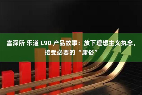 富深所 乐道 L90 产品故事：放下理想主义执念，接受必要的 “庸俗”