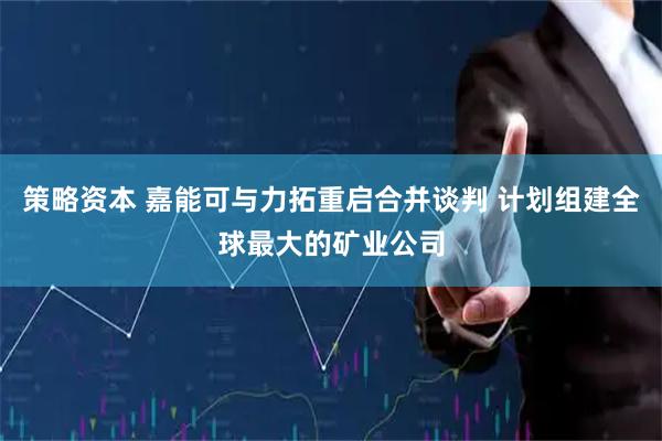 策略资本 嘉能可与力拓重启合并谈判 计划组建全球最大的矿业公司