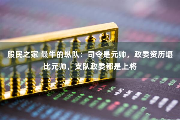 股民之家 最牛的纵队：司令是元帅，政委资历堪比元帅，支队政委都是上将